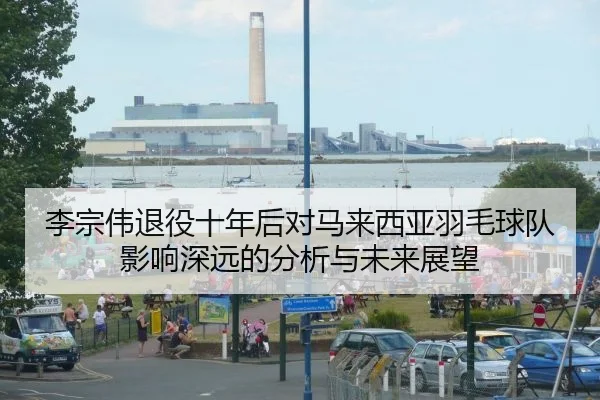 李宗伟退役十年后对马来西亚羽毛球队影响深远的分析与未来展望