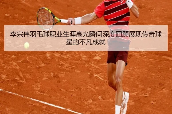 李宗伟羽毛球职业生涯高光瞬间深度回顾展现传奇球星的不凡成就