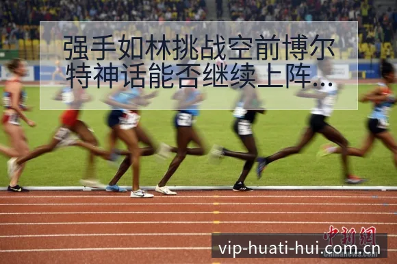 强手如林挑战空前博尔特神话能否继续上阵容调整影响分析及排 - 华体会