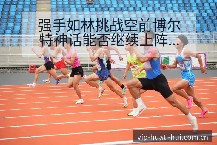 强手如林挑战空前博尔特神话能否继续上阵容调整影响分析及排 - 华体会